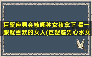 巨蟹座男会被哪种女孩拿下 看一眼就喜欢的女人(巨蟹座男心水女孩必备条件，一见钟情必看！)